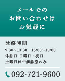 メールでのお問い合わせはお気軽に 診療時間 9:00～12:30   16:00～19:00休診日 水曜日・日曜日・祝日土曜日は午前診療のみ 092-721-9600